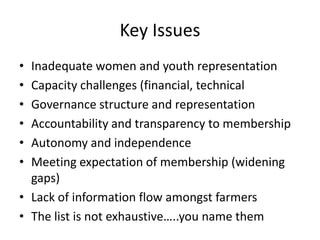 Key Issues
•
•
•
•
•
•

Inadequate women and youth representation
Capacity challenges (financial, technical
Governance structure and representation
Accountability and transparency to membership
Autonomy and independence
Meeting expectation of membership (widening
gaps)
• Lack of information flow amongst farmers
• The list is not exhaustive…..you name them

 