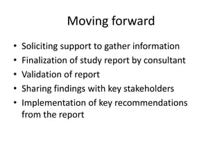 Moving forward
•
•
•
•
•

Soliciting support to gather information
Finalization of study report by consultant
Validation of report
Sharing findings with key stakeholders
Implementation of key recommendations
from the report

 