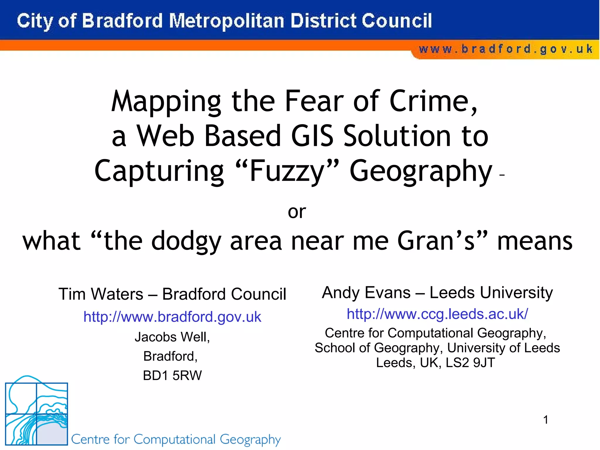 Mapping the Fear of Crime,  a Web Based GIS Solution to Capturing “Fuzzy” Geography  – or  Andy Evans – Leeds University http://www.ccg.leeds.ac.uk/ Centre for Computational Geography,  School of Geography, University of Leeds Leeds, UK, LS2 9JT  Tim Waters – Bradford Council http://www.bradford.gov.uk Jacobs Well, Bradford,  BD1 5RW what “the dodgy area near me Gran’s” means 