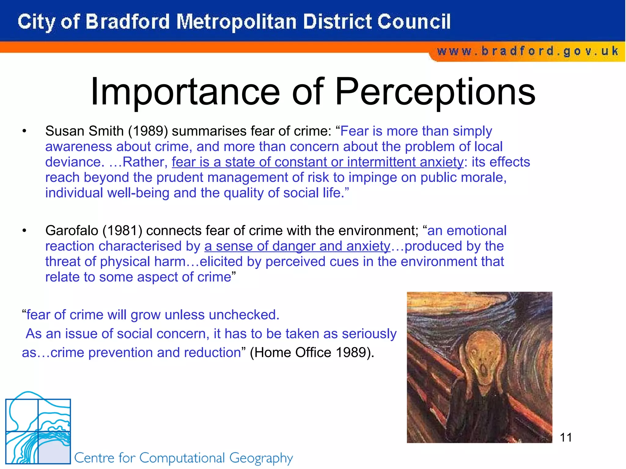 Importance of Perceptions Susan Smith (1989) summarises fear of crime: “ Fear is more than simply awareness about crime, and more than concern about the problem of local deviance. …Rather,  fear is a state of constant or intermittent anxiety : its effects reach beyond the prudent management of risk to impinge on public morale, individual well-being and the quality of social life.” Garofalo (1981) connects fear of crime with the environment; “ an emotional reaction characterised by  a sense of danger and anxiety …produced by the threat of physical harm…elicited by perceived cues in the environment that relate to some aspect of crime ” “ fear of crime will grow unless unchecked. As an issue of social concern, it has to be taken as seriously  as…crime prevention and reduction ” (Home Office 1989). 