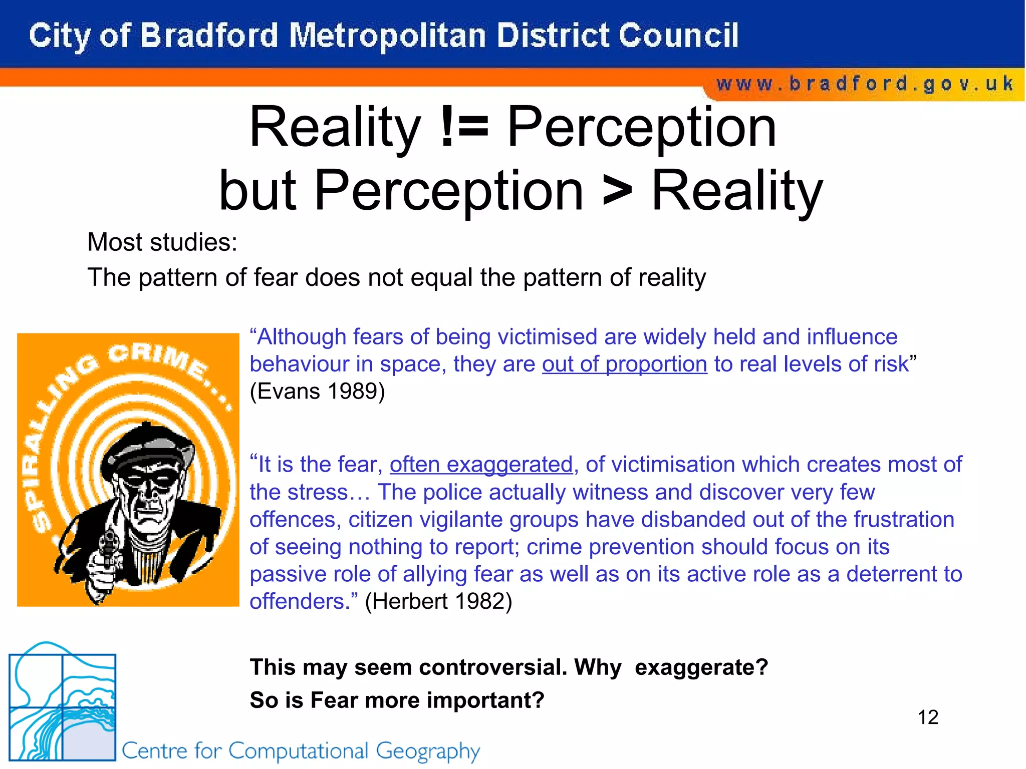 Reality  !=  Perception  but Perception  >  Reality Most studies: The pattern of fear does not equal the pattern of reality “ Although fears of being victimised are widely held and influence behaviour in space, they are  out of proportion  to real levels of risk ” (Evans 1989) “ It is the fear,  often exaggerated , of victimisation which creates most of the stress… The police actually witness and discover very few offences, citizen vigilante groups have disbanded out of the frustration of seeing nothing to report; crime prevention should focus on its passive role of allying fear as well as on its active role as a deterrent to offenders.”  (Herbert 1982) This may seem controversial. Why  exaggerate? So is Fear more important? 