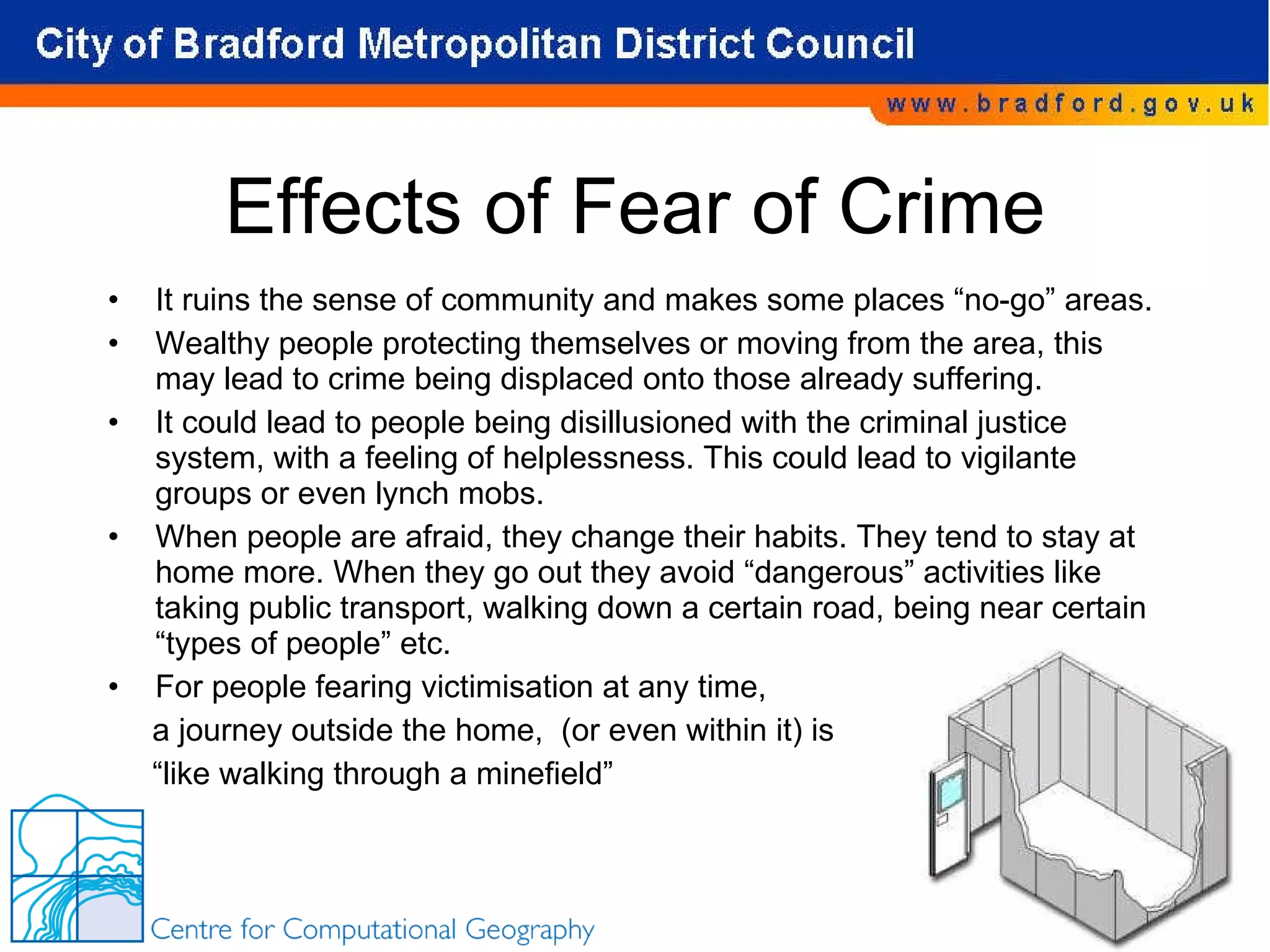 Effects of Fear of Crime It ruins the sense of community and makes some places “no-go” areas. Wealthy people protecting themselves or moving from the area, this may lead to crime being displaced onto those already suffering. It could lead to people being disillusioned with the criminal justice system, with a feeling of helplessness. This could lead to vigilante groups or even lynch mobs. When people are afraid, they change their habits. They tend to stay at home more. When they go out they avoid “dangerous” activities like taking public transport, walking down a certain road, being near certain “types of people” etc. For people fearing victimisation at any time,  a journey outside the home,  (or even within it) is  “ like walking through a minefield” 