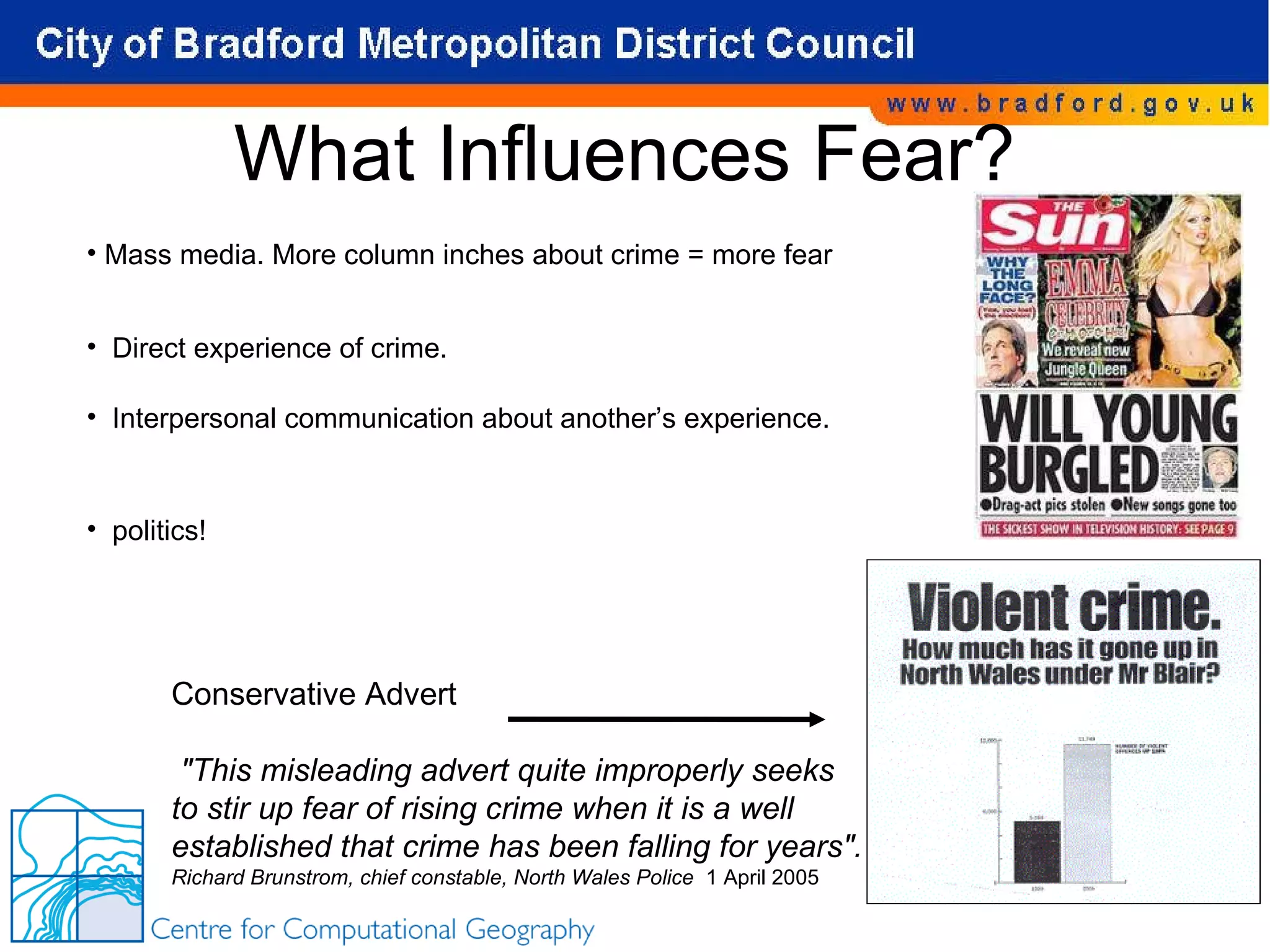 What Influences Fear? Mass media. More column inches about crime = more fear Direct experience of crime. Interpersonal communication about another’s experience.  politics! Conservative Advert  &quot;This misleading advert quite improperly seeks to stir up fear of rising crime when it is a well established that crime has been falling for years&quot;. Richard Brunstrom, chief constable, North Wales Police  1 April 2005 