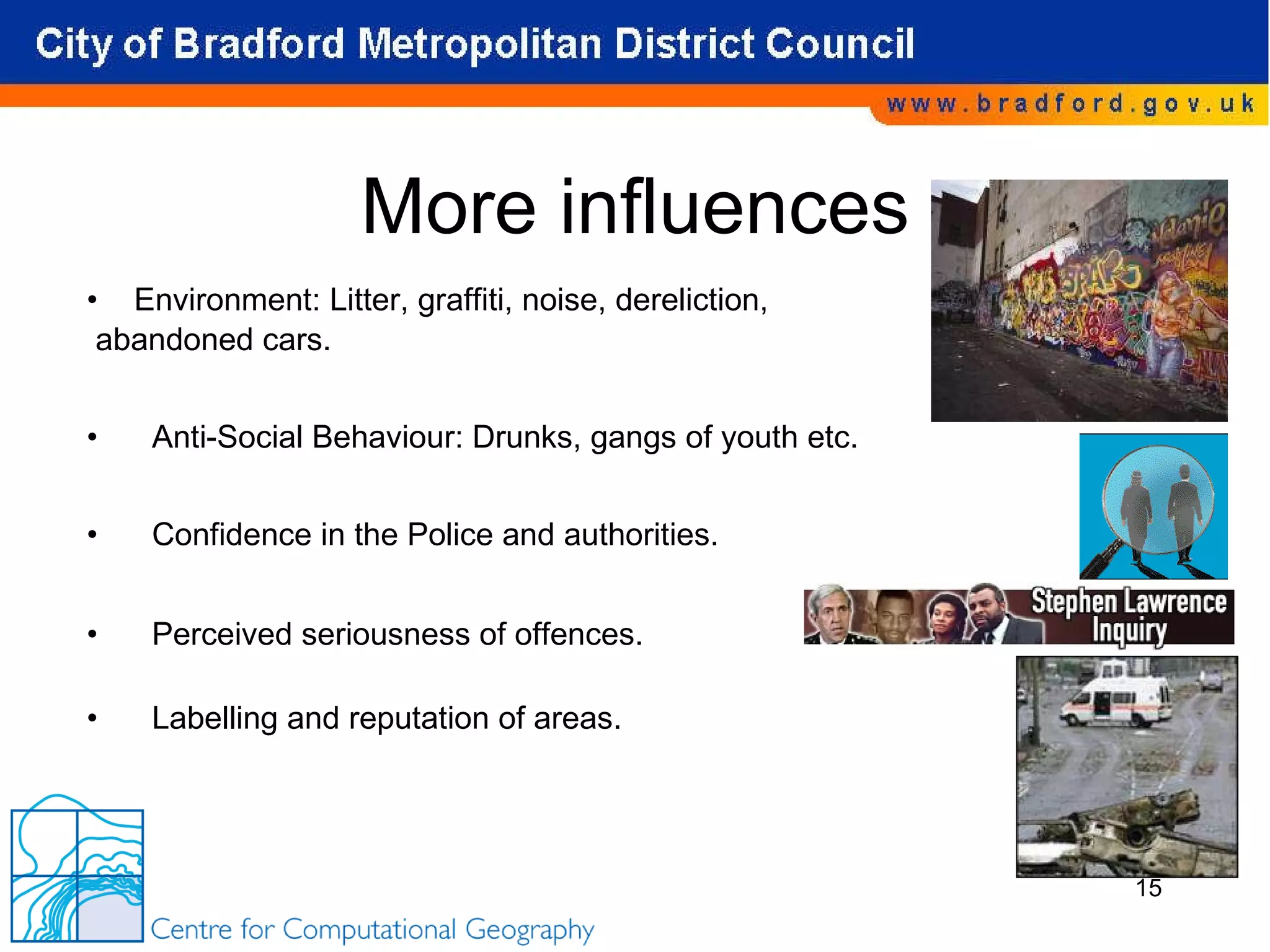 More influences Environment: Litter, graffiti, noise, dereliction, abandoned cars. Anti-Social Behaviour: Drunks, gangs of youth etc. Confidence in the Police and authorities. Perceived seriousness of offences. Labelling and reputation of areas. 