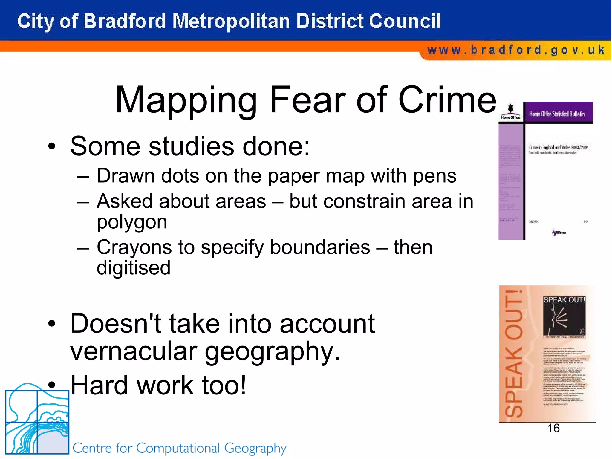 Mapping Fear of Crime Some studies done: Drawn dots on the paper map with pens Asked about areas – but constrain area in polygon Crayons to specify boundaries – then digitised Doesn't take into account vernacular geography. Hard work too! 