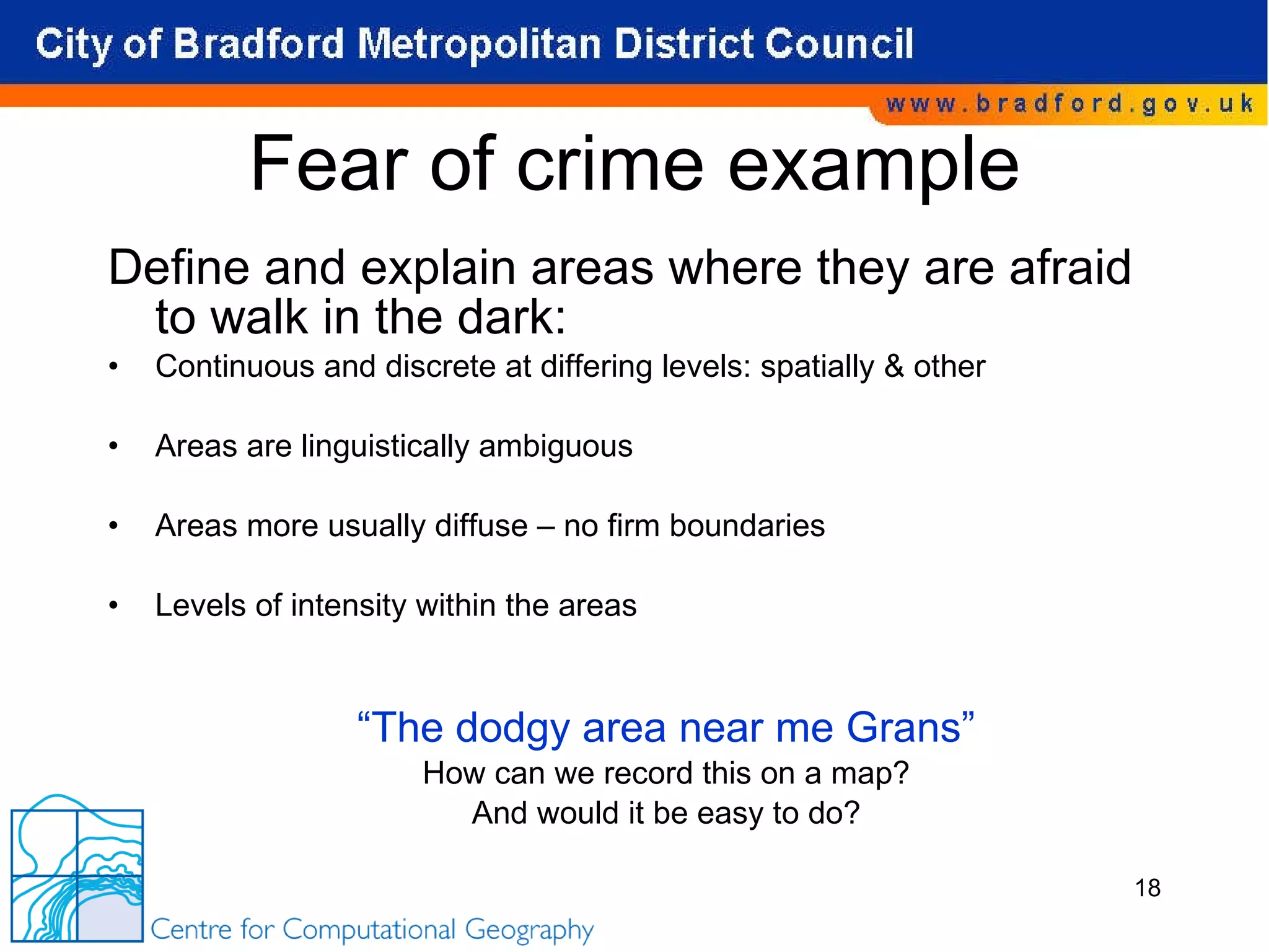 Fear of crime example Define and explain areas where they are afraid to walk in the dark: Continuous and discrete at differing levels: spatially & other Areas are linguistically ambiguous Areas more usually diffuse – no firm boundaries Levels of intensity within the areas “ The dodgy area near me Grans” How can we record this on a map? And would it be easy to do? 