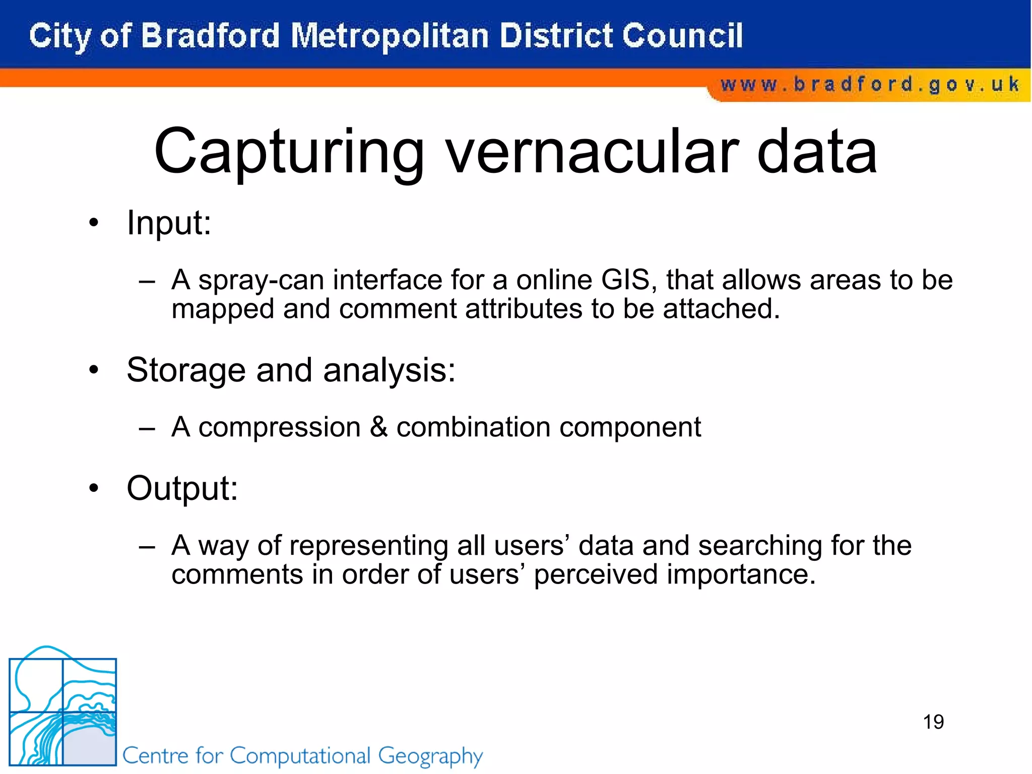 Capturing vernacular data Input: A spray-can interface for a online GIS, that allows areas to be mapped and comment attributes to be attached. Storage and analysis:  A compression & combination component Output:  A way of representing all users’ data and searching for the comments in order of users’ perceived importance. 