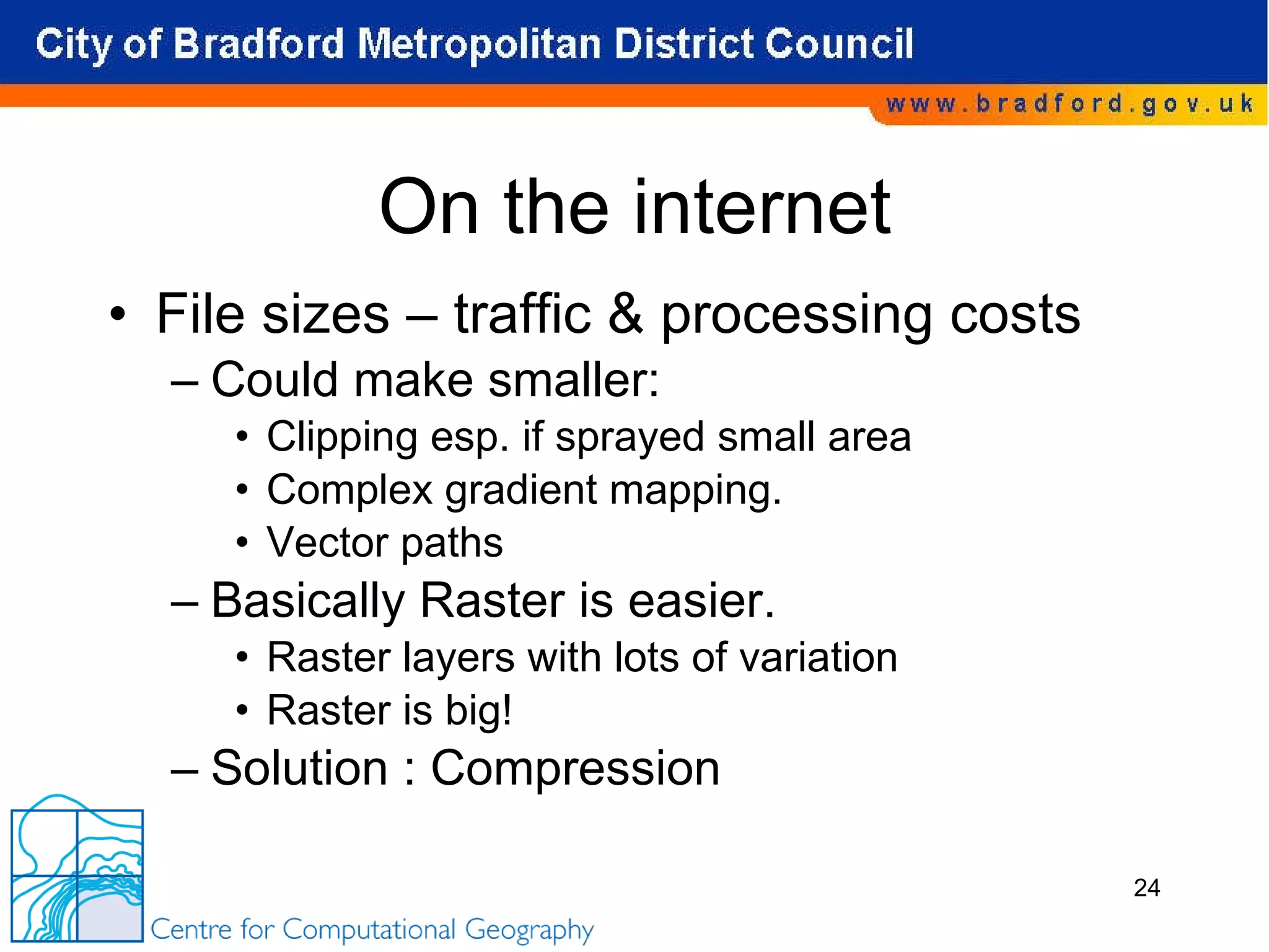 On the internet File sizes – traffic & processing costs Could make smaller: Clipping esp. if sprayed small area Complex gradient mapping. Vector paths Basically Raster is easier.  Raster layers with lots of variation Raster is big! Solution : Compression 