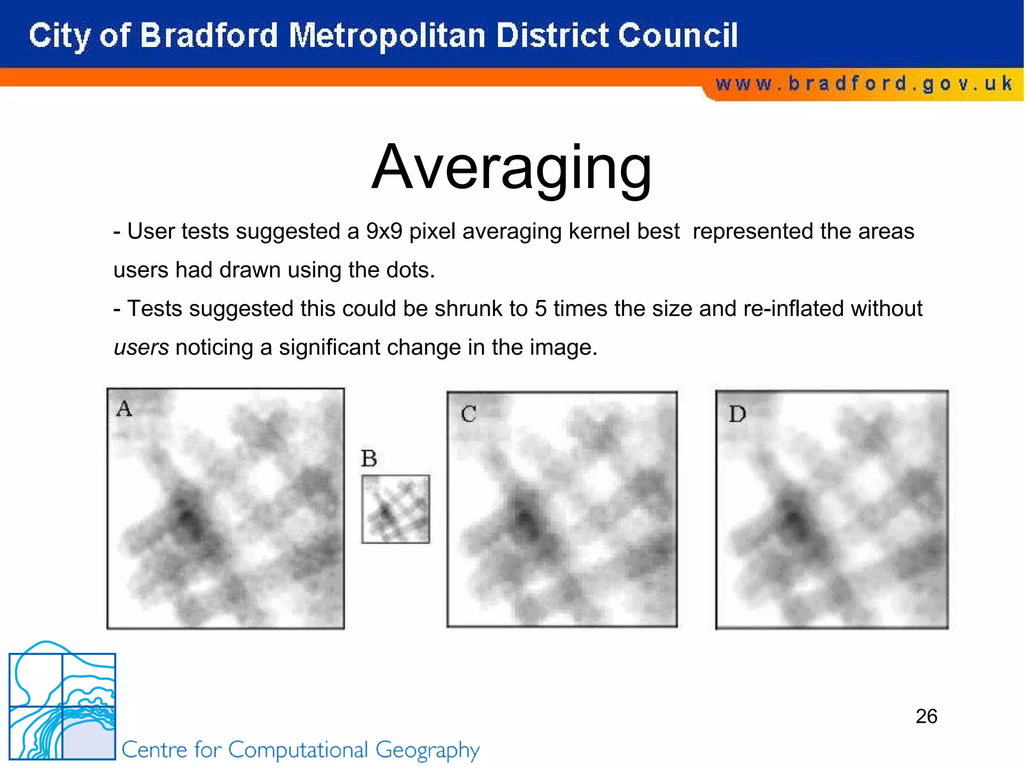 Averaging - User tests suggested a 9x9 pixel averaging kernel best  represented the areas  users had drawn using the dots. - Tests suggested this could be shrunk to 5 times the size and re-inflated without  users  noticing a significant change in the image. 