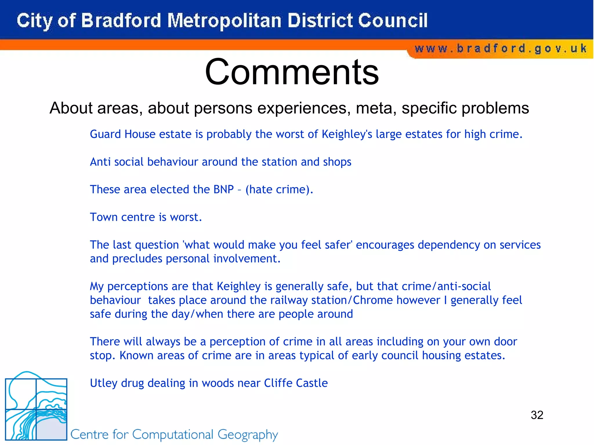 Comments Guard House estate is probably the worst of Keighley's large estates for high crime.    Anti social behaviour around the station and shops  These area elected the BNP – (hate crime).   Town centre is worst. The last question 'what would make you feel safer' encourages dependency on services and precludes personal involvement.  My perceptions are that Keighley is generally safe, but that crime/anti-social behaviour  takes place around the railway station/Chrome however I generally feel safe during the day/when there are people around   There will always be a perception of crime in all areas including on your own door  stop. Known areas of crime are in areas typical of early council housing estates.   Utley drug dealing in woods near Cliffe Castle About areas, about persons experiences, meta, specific problems 