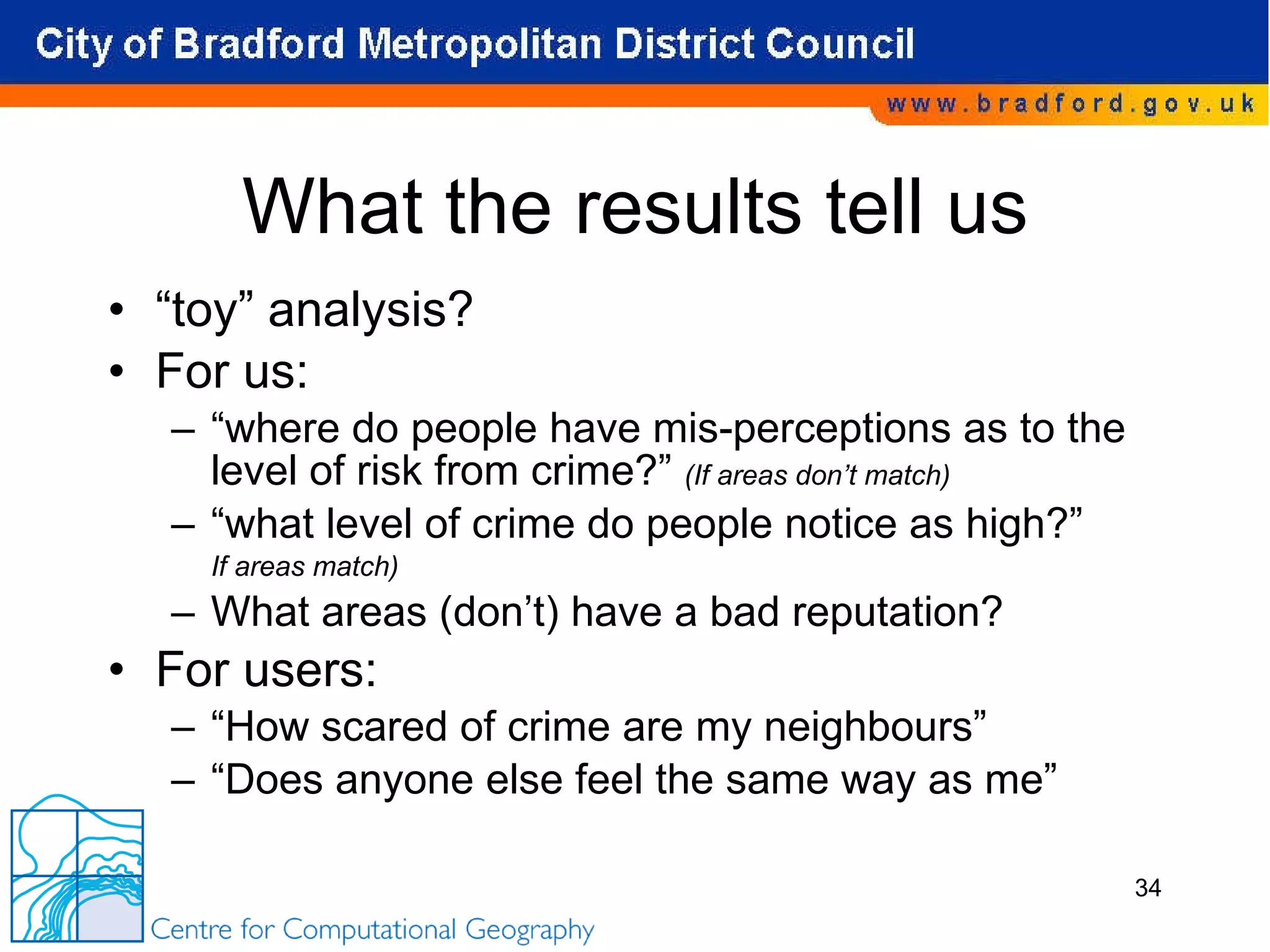 What the results tell us “ toy” analysis? For us: “ where do people have mis-perceptions as to the level of risk from crime?”  (If areas don’t match) “ what level of crime do people notice as high?”  If areas match) What areas (don’t) have a bad reputation? For users: “ How scared of crime are my neighbours” “ Does anyone else feel the same way as me” 