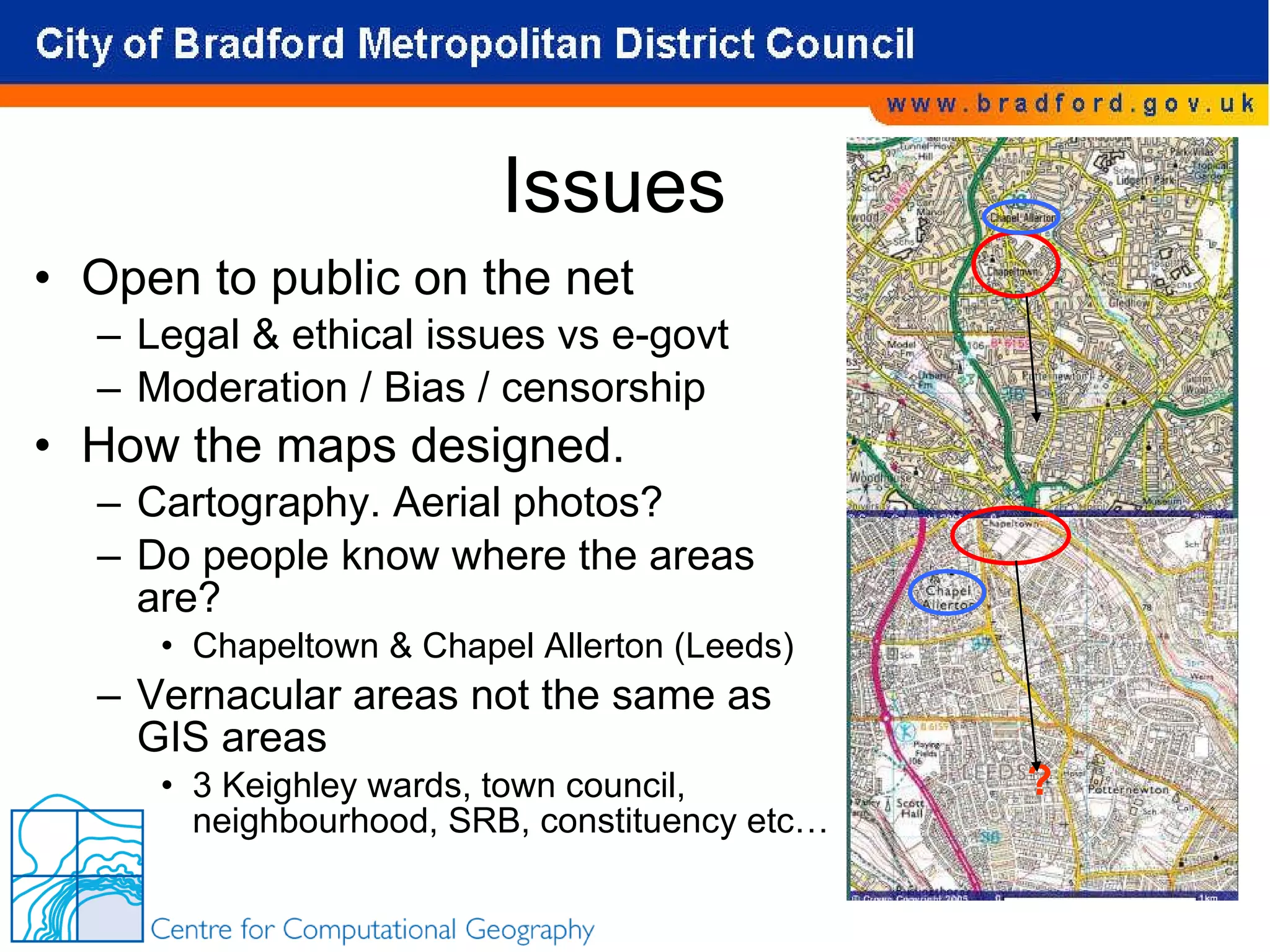 Issues Open to public on the net Legal & ethical issues vs e-govt Moderation / Bias / censorship How the maps designed. Cartography. Aerial photos? Do people know where the areas are? Chapeltown & Chapel Allerton (Leeds) Vernacular areas not the same as GIS areas 3 Keighley wards, town council, neighbourhood, SRB, constituency etc… ? 