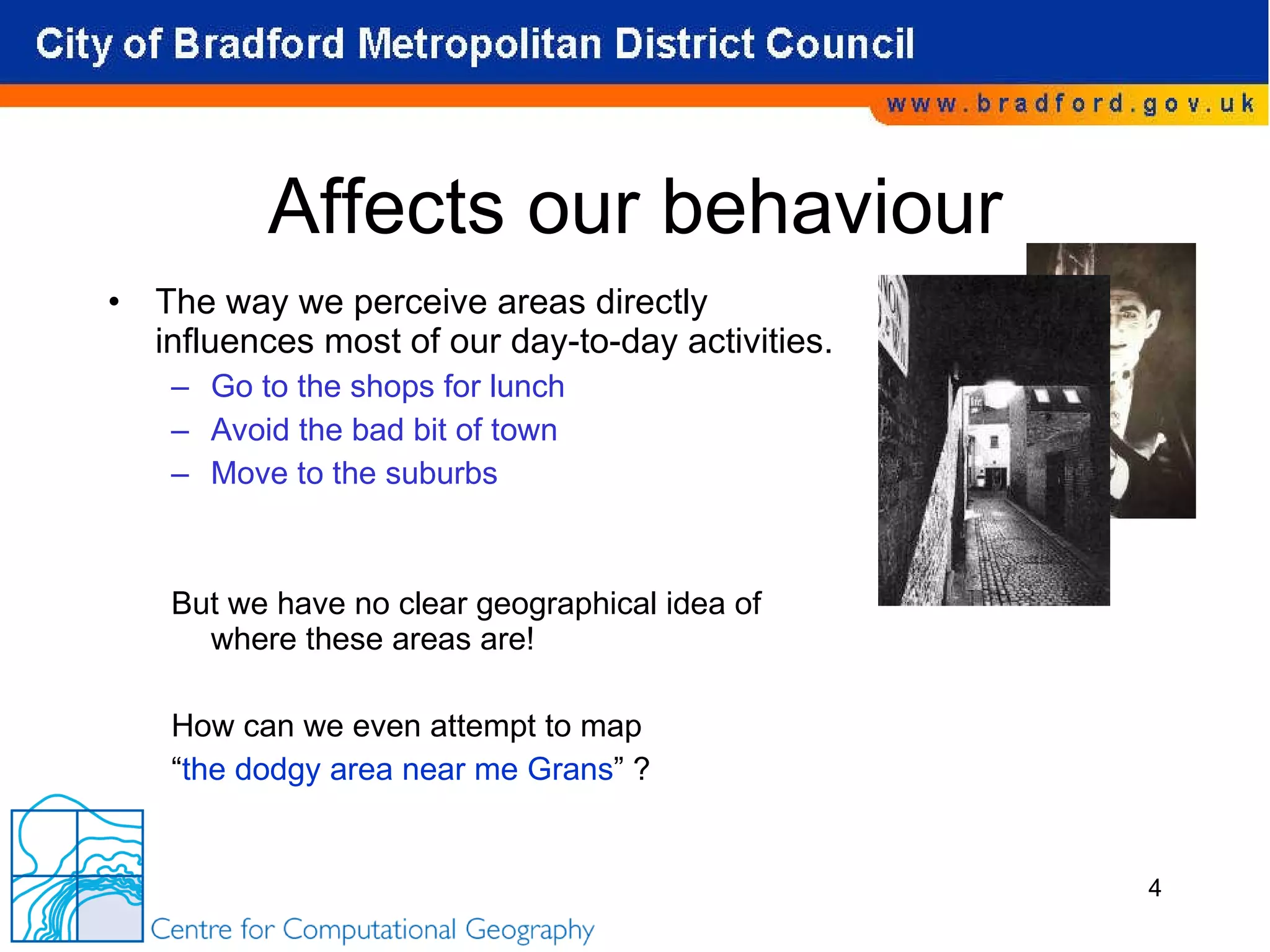 Affects our behaviour The way we perceive areas directly influences most of our day-to-day activities.  Go to the shops for lunch Avoid the bad bit of town Move to the suburbs But we have no clear geographical idea of where these areas are! How can we even attempt to map  “ the dodgy area near me Grans ” ? 