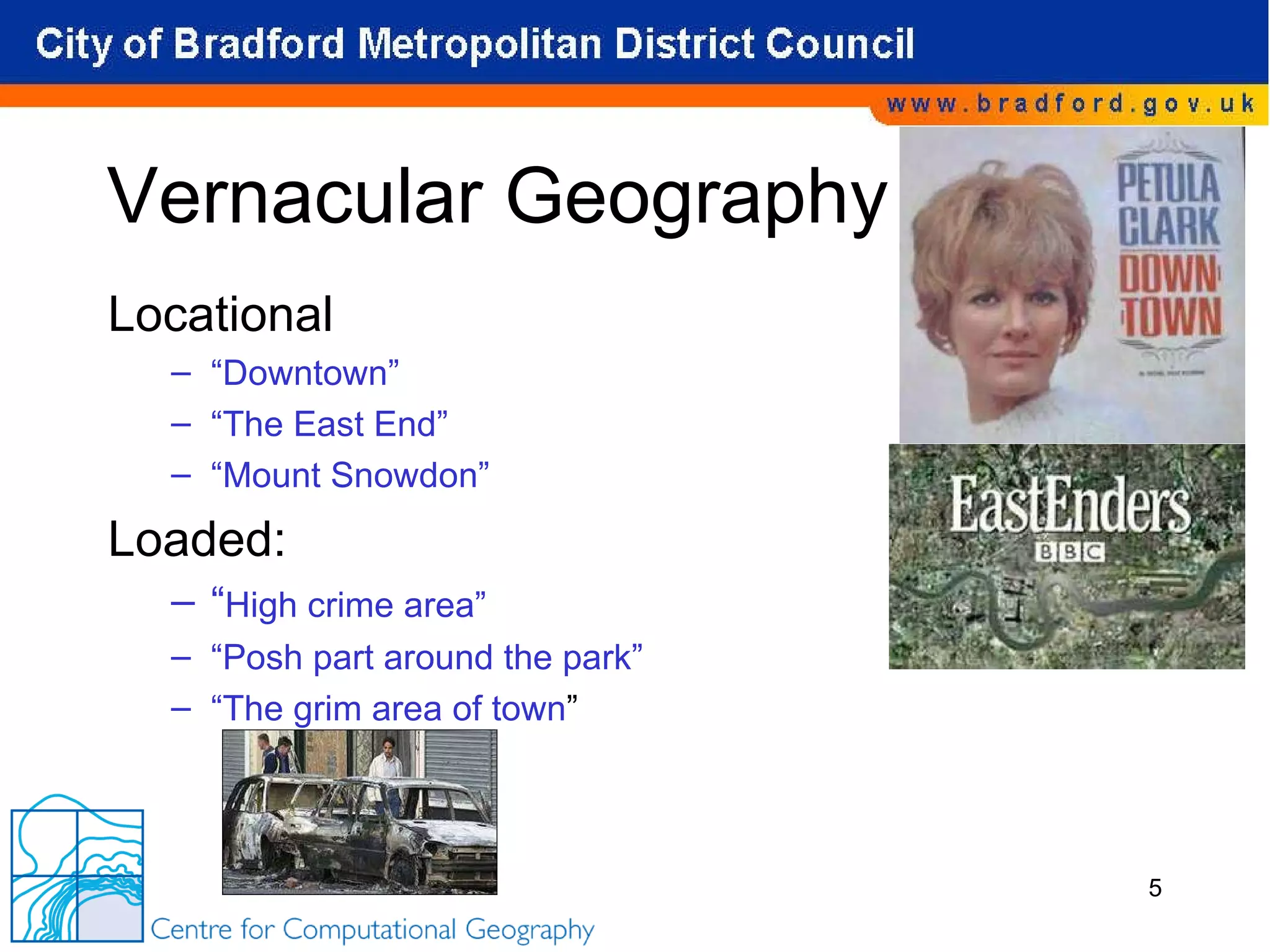 Vernacular Geography Locational “ Downtown” “ The East End” “ Mount Snowdon” Loaded: “ High crime area” “ Posh part around the park” “ The grim area of town ” 