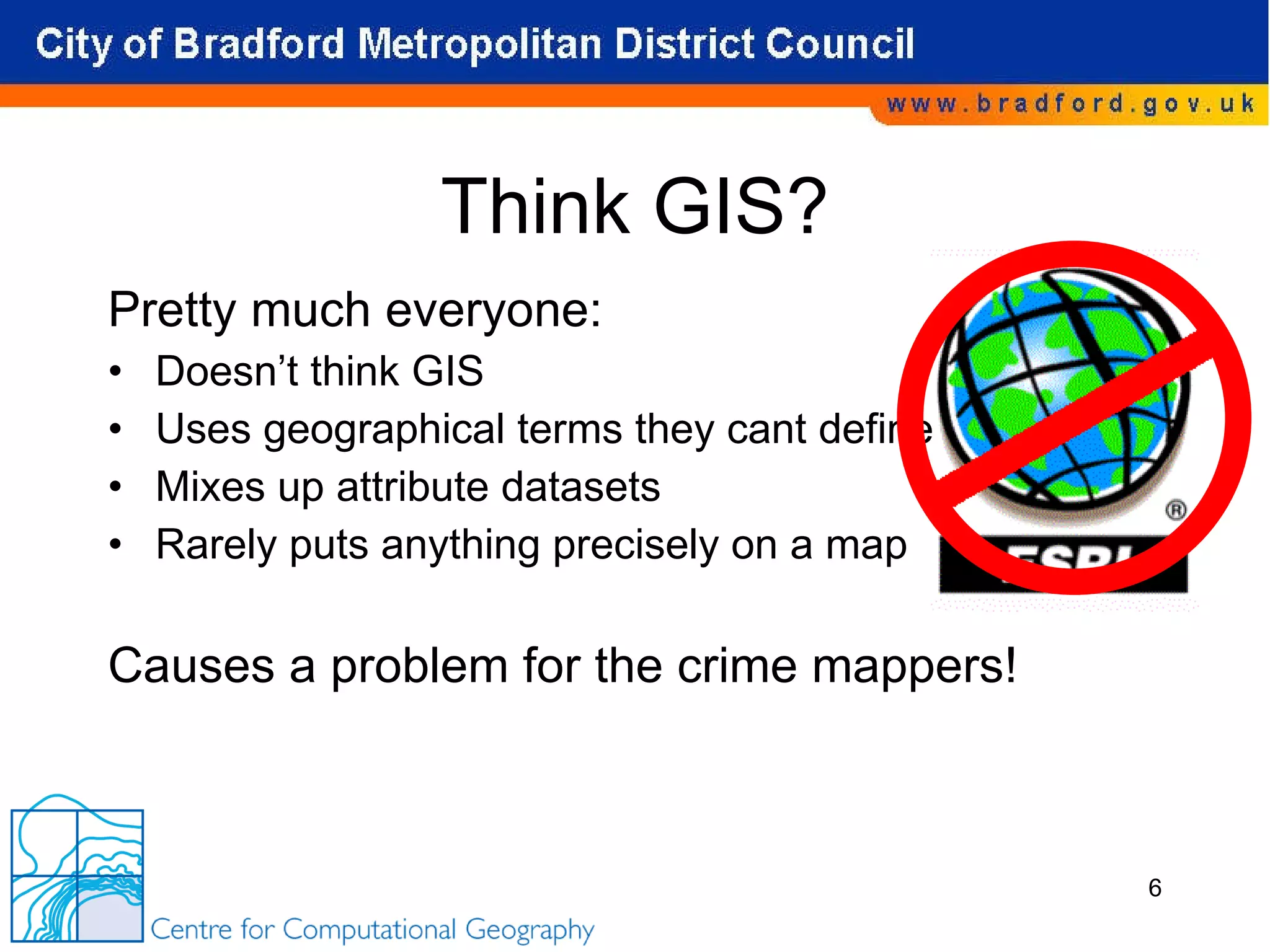 Think GIS? Pretty much everyone: Doesn’t think GIS Uses geographical terms they cant define Mixes up attribute datasets Rarely puts anything precisely on a map Causes a problem for the crime mappers! 