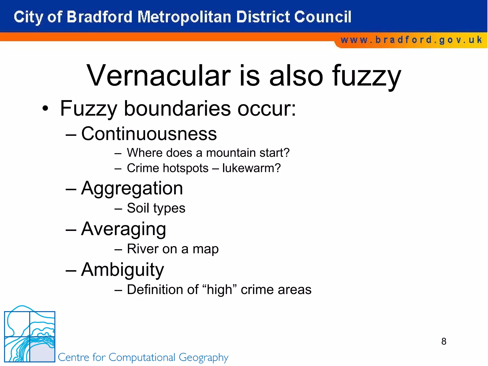 Vernacular is also fuzzy Fuzzy boundaries occur: Continuousness Where does a mountain start? Crime hotspots – lukewarm?  Aggregation Soil types Averaging River on a map Ambiguity Definition of “high” crime areas 