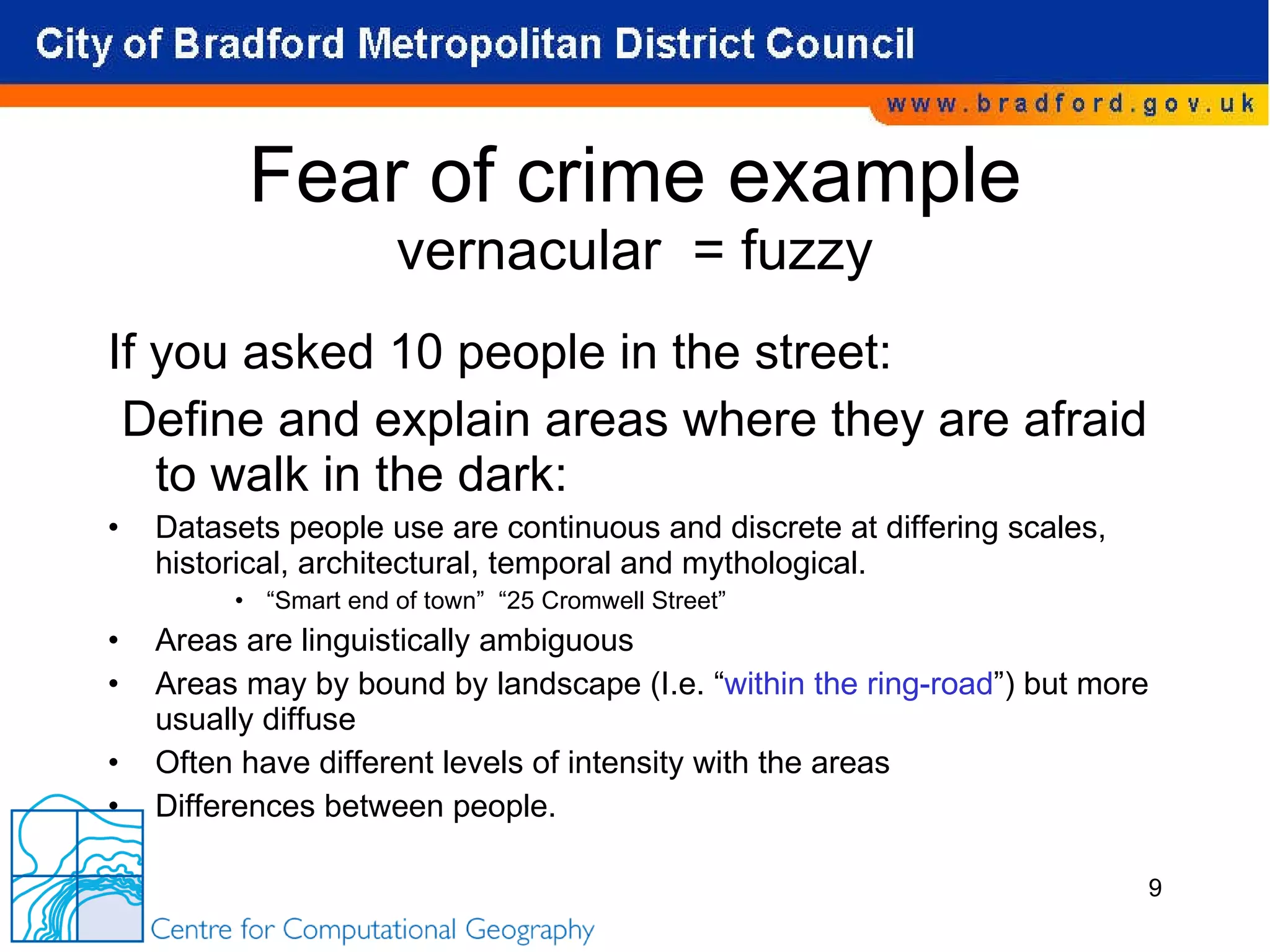 Fear of crime example vernacular  = fuzzy If you asked 10 people in the street: Define and explain areas where they are afraid to walk in the dark: Datasets people use are continuous and discrete at differing scales, historical, architectural, temporal and mythological. “ Smart end of town”  “25 Cromwell Street” Areas are linguistically ambiguous Areas may by bound by landscape (I.e. “ within the ring-road ”) but more usually diffuse Often have different levels of intensity with the areas Differences between people. 