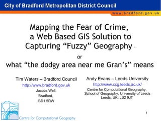Mapping the Fear of Crime,  a Web Based GIS Solution to Capturing “Fuzzy” Geography  – or  Andy Evans – Leeds University http://www.ccg.leeds.ac.uk/ Centre for Computational Geography,  School of Geography, University of Leeds Leeds, UK, LS2 9JT  Tim Waters – Bradford Council http://www.bradford.gov.uk Jacobs Well, Bradford,  BD1 5RW what “the dodgy area near me Gran’s” means 