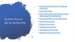 Autres futurs
de la recherche
• S-CHI: Sustainable Human-Computer
Interaction
• Crisis Informatics
• ICTD: Information and Communication
Technology for Development
• Computing Within Limits Workshops
• Minimal Computing
• Collapse informatics
• Undesign the Internet
• Undesigning Technology
• Defuturing and Destruction
 