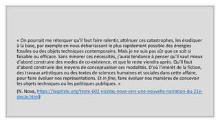« On pourrait me rétorquer qu'il faut faire ralentir, atténuer ces catastrophes, les éradiquer
à la base, par exemple en nous débarrassant le plus rapidement possible des énergies
fossiles ou des objets techniques contemporains. Mais je ne suis pas sûr que ce soit si
faisable ou efficace. Sans minorer ces nécessités, j'aurai tendance à penser qu'il vaut mieux
d'abord construire des modes de co-existence, et que le reste viendra après. Qu'il faut
d'abord construire des moyens de conceptualiser ces modalités. D'où l'intérêt de la fiction,
des travaux artistiques ou des textes de sciences humaines et sociales dans cette affaire,
pour faire évoluer nos représentations. Et in fine, faire évoluer nos manières de concevoir
les objets techniques ou les politiques publiques. »
(N. Nova, https://laspirale.org/texte-602-nicolas-nova-vers-une-nouvelle-narration-du-21e-
siecle.html)
 