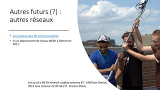 Autres futurs (?) :
autres réseaux
• Les réseaux sans-fils communautaires
• Ici un déploiement de réseau MESH à Detroit en
2011.
Set up of a MESH network rooftop antenna #1 - MidTown Detroit,
2011 June (Licence CC BY-SA 2.0 - Preston Rhea)
 