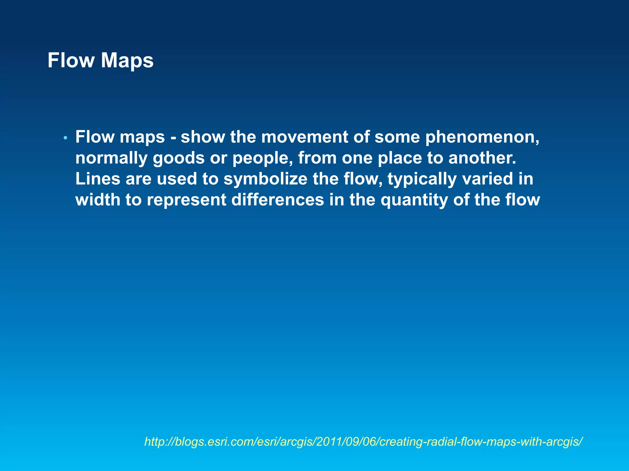 • Flow maps - show the movement of some phenomenon,
normally goods or people, from one place to another.
Lines are used to symbolize the flow, typically varied in
width to represent differences in the quantity of the flow
Flow Maps
http://blogs.esri.com/esri/arcgis/2011/09/06/creating-radial-flow-maps-with-arcgis/
 