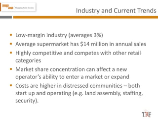 Industry and Current Trends
 Low-margin industry (averages 3%)
 Average supermarket has $14 million in annual sales
 Highly competitive and competes with other retail
categories
 Market share concentration can affect a new
operator’s ability to enter a market or expand
 Costs are higher in distressed communities – both
start up and operating (e.g. land assembly, staffing,
security).
 