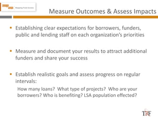 Measure Outcomes & Assess Impacts
 Establishing clear expectations for borrowers, funders,
public and lending staff on each organization’s priorities
 Measure and document your results to attract additional
funders and share your success
 Establish realistic goals and assess progress on regular
intervals:
How many loans? What type of projects? Who are your
borrowers? Who is benefiting? LSA population effected?
 