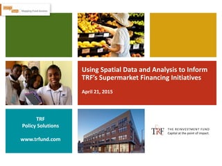 Using Spatial Data and Analysis to Inform
TRF’s Supermarket Financing Initiatives
April 21, 2015
TRF
Policy Solutions
www.trfund.com
 