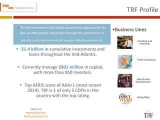 TRF Profile
•Real Estate
Development
•Policy Solutions
•Business Lines
 $1.4 billion in cumulative investments and
loans throughout the mid-Atlantic.
 Currently manage $801 million in capital,
with more than 850 investors.
 Top AERIS score of AAA+1 (most recent
2014). TRF is 1 of only 5 CDFIs in the
country with the top rating.
•Lending and
Investing
•PolicyMap
•The Reinvestment Fund builds wealth and opportunity for
low-wealth people and places through the promotion of
socially and environmentally responsible development.
•@trfund
•www.trfund.com
•www.policymap.com
 