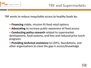 TRF and Supermarkets
TRF works to reduce inequitable access to healthy foods by:
• Financing viable, mission-fit food retail options
• Advocating to increase public awareness of food access
• Conducting policy research related to supermarket
development, food systems, and free and reduced price lunch
programs
• Providing technical assistance to CDFIs, foundations, and
other organizations to close the gap in access/knowledge
 