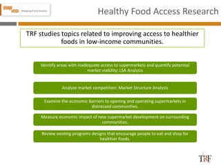 Healthy Food Access Research
TRF studies topics related to improving access to healthier
foods in low-income communities.
Identify areas with inadequate access to supermarkets and quantify potential
market viability: LSA Analysis
Analyze market competition: Market Structure Analysis
Examine the economic barriers to opening and operating supermarkets in
distressed communities.
Measure economic impact of new supermarket development on surrounding
communities.
Review existing programs designs that encourage people to eat and shop for
healthier foods.
 