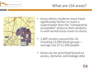What are LSA areas?
 Areas where residents must travel
significantly farther to reach a
supermarket than the “comparative
acceptable” distance that residents
in well-served areas travel to stores
 1,807 clusters around the US
including 12,959 block groups –
average size of 11,100 people
 Areas can be prioritized based on
access, demand, and leakage data
8
 