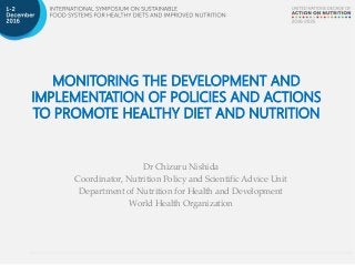 MONITORING THE DEVELOPMENT AND
IMPLEMENTATION OF POLICIES AND ACTIONS
TO PROMOTE HEALTHY DIET AND NUTRITION
Dr Chizuru Nishida
Coordinator, Nutrition Policy and Scientific Advice Unit
Department of Nutrition for Health and Development
World Health Organization
 
