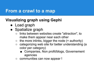 From a crawl to a map
Visualizing graph using Gephi
  ● Load graph
  ● Spatialize graph
     ○ links between websites create "attraction", to
       make them appear near each other
     ○ the more inlinks, bigger the node (= authority)
     ○ categorizing web site for better understanding (a
       color per category)
        ■ Companies, Non profit/blogs, Governement
           agencies
     ○ communities can now appear !
 