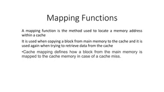Mapping Functions
A mapping function is the method used to locate a memory address
within a cache
It is used when copying a block from main memory to the cache and it is
used again when trying to retrieve data from the cache
•Cache mapping defines how a block from the main memory is
mapped to the cache memory in case of a cache miss.
 