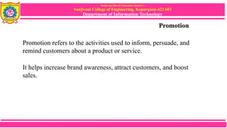 Sanjivani Rural Education Society’s
Sanjivani College of Engineering, Kopargaon-423 603
Department of Information Technology
Promotion
Promotion refers to the activities used to inform, persuade, and
remind customers about a product or service.
It helps increase brand awareness, attract customers, and boost
sales.
 