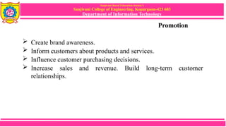 Sanjivani Rural Education Society’s
Sanjivani College of Engineering, Kopargaon-423 603
Department of Information Technology
Promotion
 Create brand awareness.
 Inform customers about products and services.
 Influence customer purchasing decisions.
 Increase sales and revenue. Build long-term customer
relationships.
 