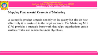 Sanjivani Rural Education Society’s
Sanjivani College of Engineering, Kopargaon-423 603
Department of Information Technology
Mapping Fundamental Concepts of Marketing
A successful product depends not only on its quality but also on how
effectively it is marketed to the target audience. The Marketing Mix
(7Ps) provides a strategic framework that helps organizations create
customer value and achieve business objectives.
 