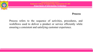 Sanjivani Rural Education Society’s
Sanjivani College of Engineering, Kopargaon-423 603
Department of Information Technology
Process
Process refers to the sequence of activities, procedures, and
workflows used to deliver a product or service efficiently while
ensuring a consistent and satisfying customer experience.
 