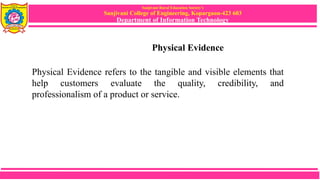 Sanjivani Rural Education Society’s
Sanjivani College of Engineering, Kopargaon-423 603
Department of Information Technology
Physical Evidence
Physical Evidence refers to the tangible and visible elements that
help customers evaluate the quality, credibility, and
professionalism of a product or service.
 