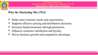 Sanjivani Rural Education Society’s
Sanjivani College of Engineering, Kopargaon-423 603
Department of Information Technology
Why the Marketing Mix (7Ps)?
 Helps meet customer needs and expectations.
 Supports effective pricing and distribution decisions.
 Increases brand awareness through promotion.
 Enhances customer satisfaction and loyalty.
 Drives business growth and competitive advantage.
 