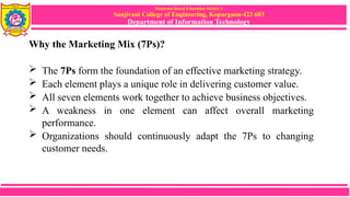 Sanjivani Rural Education Society’s
Sanjivani College of Engineering, Kopargaon-423 603
Department of Information Technology
Why the Marketing Mix (7Ps)?
 The 7Ps form the foundation of an effective marketing strategy.
 Each element plays a unique role in delivering customer value.
 All seven elements work together to achieve business objectives.
 A weakness in one element can affect overall marketing
performance.
 Organizations should continuously adapt the 7Ps to changing
customer needs.
 