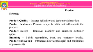 Sanjivani Rural Education Society’s
Sanjivani College of Engineering, Kopargaon-423 603
Department of Information Technology
Product
Strategy
Product Quality – Ensures reliability and customer satisfaction.
Product Features – Provide unique benefits that differentiate the
product.
Product Design – Improves usability and enhances customer
appeal.
Branding – Builds recognition, trust, and customer loyalty.
Product Innovation – Introduces new technologies and continuous
improvements.
 