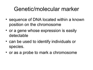 Genetic/molecular marker
• sequence of DNA located within a known
position on the chromosome
• or a gene whose expression is easily
detectable
• can be used to identify individuals or
species.
• or as a probe to mark a chromosome
 