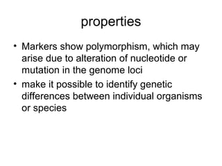 properties
• Markers show polymorphism, which may
arise due to alteration of nucleotide or
mutation in the genome loci
• make it possible to identify genetic
differences between individual organisms
or species
 