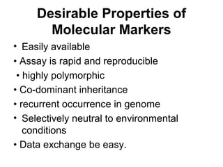 Desirable Properties of
Molecular Markers
• Easily available
• Assay is rapid and reproducible
• highly polymorphic
• Co-dominant inheritance
• recurrent occurrence in genome
• Selectively neutral to environmental
conditions
• Data exchange be easy.
 