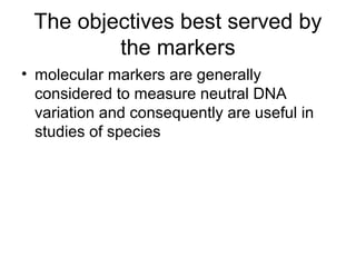 The objectives best served by
the markers
• molecular markers are generally
considered to measure neutral DNA
variation and consequently are useful in
studies of species
 