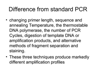 Difference from standard PCR
• changing primer length, sequence and
annealing Temperature, the thermostable
DNA polymerase, the number of PCR
Cycles, digestion of template DNA or
amplification products, and alternative
methods of fragment separation and
staining.
• These three techniques produce markedly
different amplification profiles
 