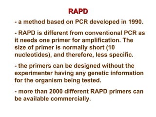 RAPDRAPD
- a method based on PCR developed in 1990.
- RAPD is different from conventional PCR as
it needs one primer for amplification. The
size of primer is normally short (10
nucleotides), and therefore, less specific.
- the primers can be designed without the
experimenter having any genetic information
for the organism being tested.
- more than 2000 different RAPD primers can
be available commercially.
 